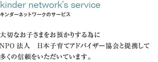 キンダーネットワークのサービス　kinder network´s service大切なお子さまをお預かりする為にNPO法人　日本子育てアドバイザー協会と提携して
多くの信頼をいただいています。